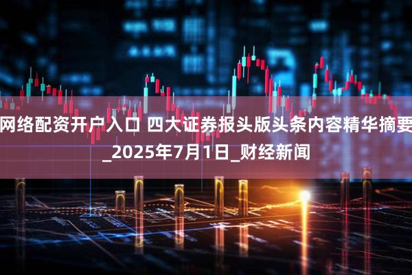 网络配资开户入口 四大证券报头版头条内容精华摘要_2025年7月1日_财经新闻