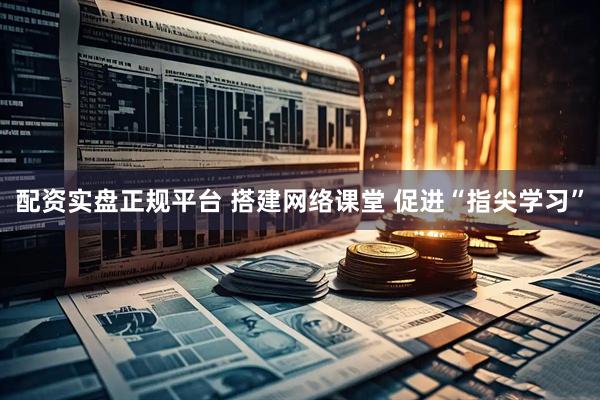 配资实盘正规平台 搭建网络课堂 促进“指尖学习”