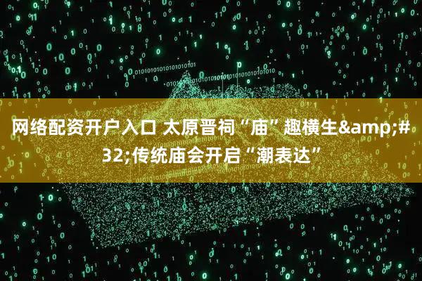 网络配资开户入口 太原晋祠“庙”趣横生&#32;传统庙会开启“潮表达”