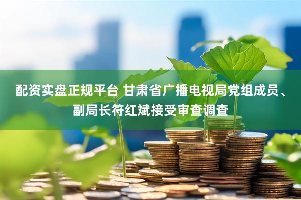 配资实盘正规平台 甘肃省广播电视局党组成员、副局长符红斌接受审查调查