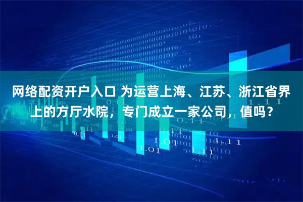网络配资开户入口 为运营上海、江苏、浙江省界上的方厅水院，专门成立一家公司，值吗？