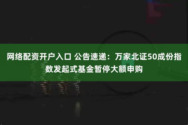 网络配资开户入口 公告速递：万家北证50成份指数发起式基金暂停大额申购