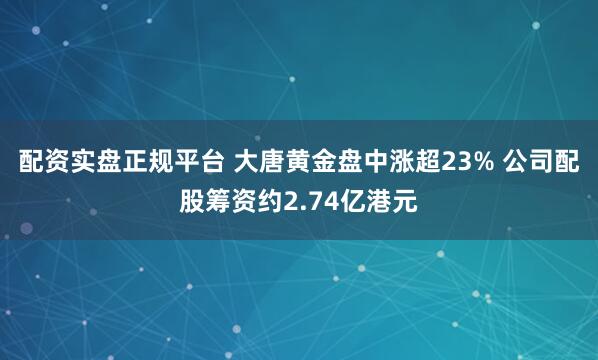 配资实盘正规平台 大唐黄金盘中涨超23% 公司配股筹资约2.74亿港元