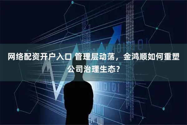 网络配资开户入口 管理层动荡，金鸿顺如何重塑公司治理生态？