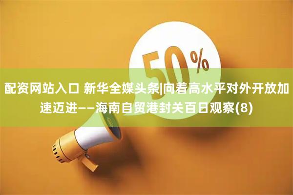 配资网站入口 新华全媒头条|向着高水平对外开放加速迈进——海南自贸港封关百日观察(8)