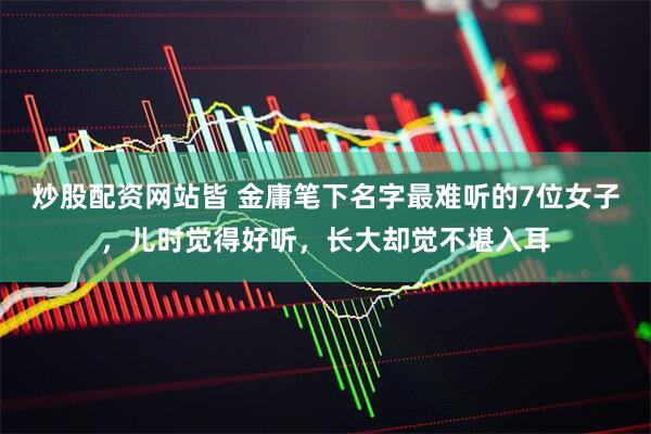 炒股配资网站皆 金庸笔下名字最难听的7位女子，儿时觉得好听，长大却觉不堪入耳
